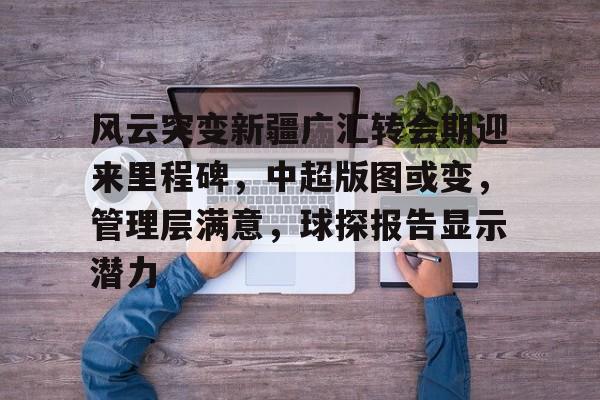 关于风云突变新疆广汇转会期迎来里程碑,中超版图或变,管理层满意,球探报告显示潜力的信息 关于风云突变新疆广汇转会期迎来里程碑,中超版图或变,管理层满意,球探报告显示潜力的信息
